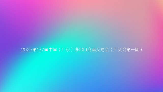 2025第137届中国（广东）进出口商品交易会（广交会第一期）