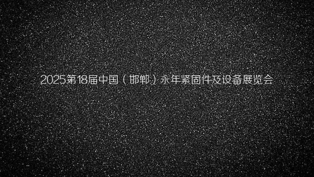 2025第18届中国（邯郸）永年紧固件及设备展览会