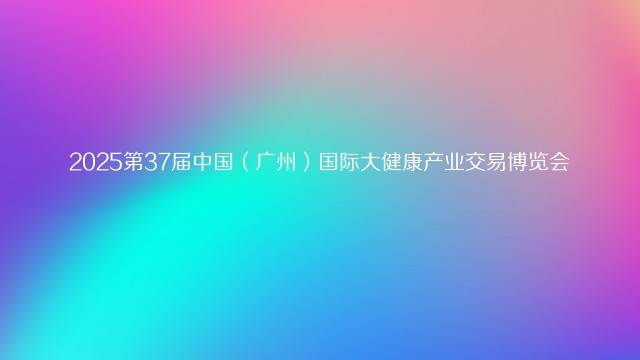 2025第37届中国（广州）国际大健康产业交易博览会
