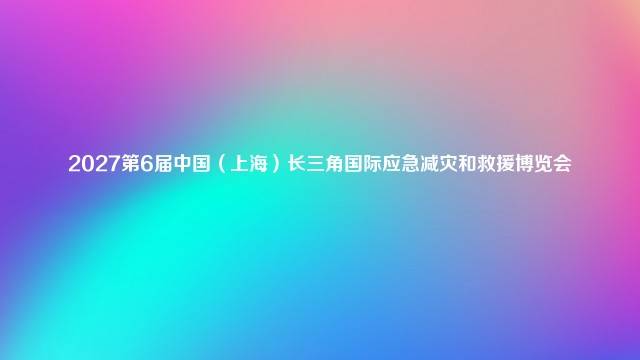 2027第6届中国（上海）长三角国际应急减灾和救援博览会