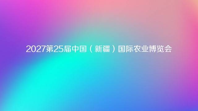 2027第25届中国（新疆）国际农业博览会